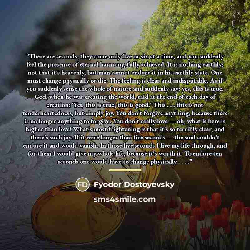 “There are seconds, they come only five or six at a time, and you suddenly feel the presence of eternal harmony, fully achieved. It is nothing earthly; not that it's heavenly, but man cannot endure it in his earthly state. One must change physically or die. The feeling is clear and indisputable. As…” quote by Fyodor Dostoyevsky