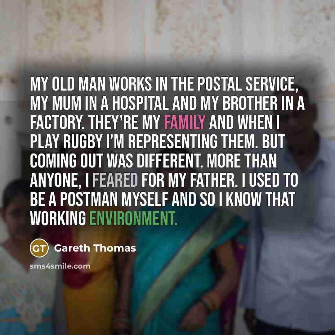 “My old man works in the postal service, my mum in a hospital and my brother in a factory. They're my family and when I play rugby I'm representing them. But coming out was different. More than anyone, I feared for my father. I used to be a postman myself and so I know that working environment.” quote by Gareth Thomas
