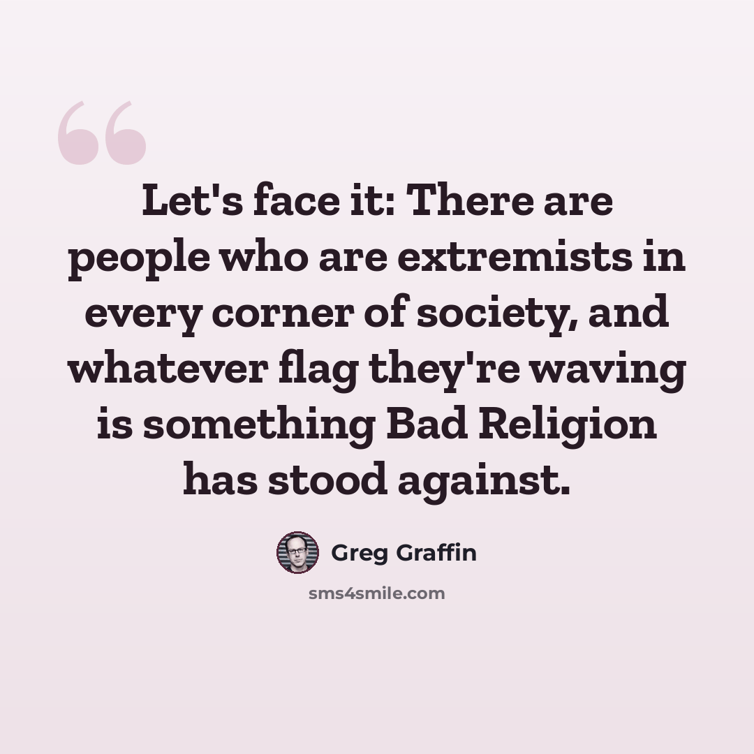 “Let's face it: There are people who are extremists in every corner of society, and whatever flag they're waving is something Bad Religion has stood against.” quote by Greg Graffin