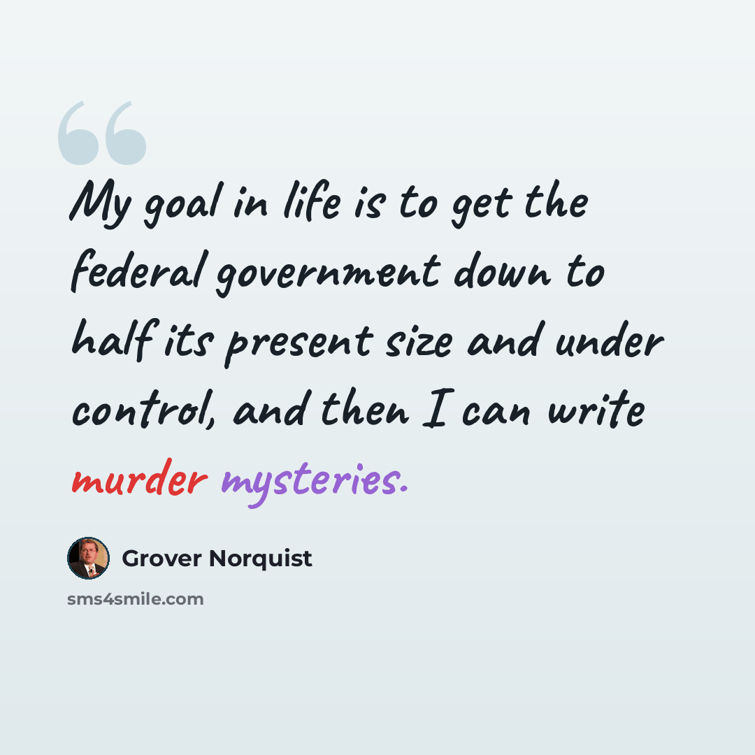 “My goal in life is to get the federal government down to half its present size and under control, and then I can write murder mysteries.” quote by Grover Norquist