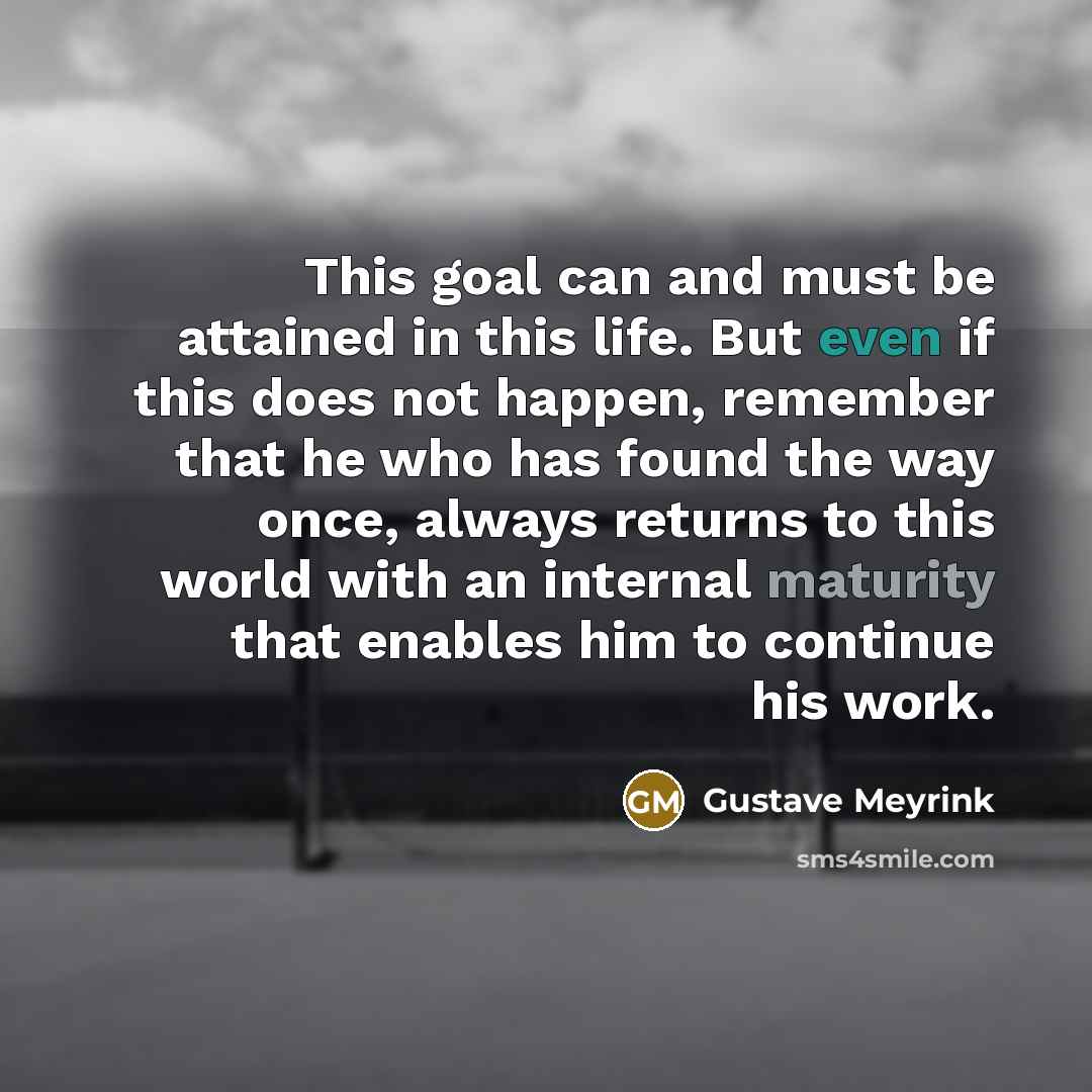 “This goal can and must be attained in this life. But even if this does not happen, remember that he who has found the way once, always returns to this world with an internal maturity that enables him to continue his work.” quote by Gustave Meyrink