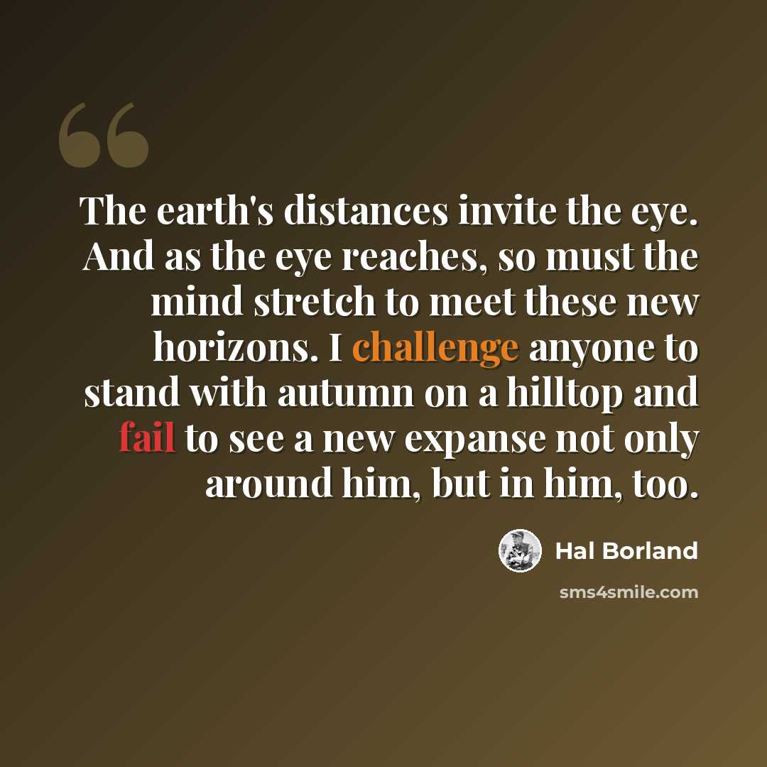 “The earth's distances invite the eye. And as the eye reaches, so must the mind stretch to meet these new horizons. I challenge anyone to stand with autumn on a hilltop and fail to see a new expanse not only around him, but in him, too.” quote by Hal Borland