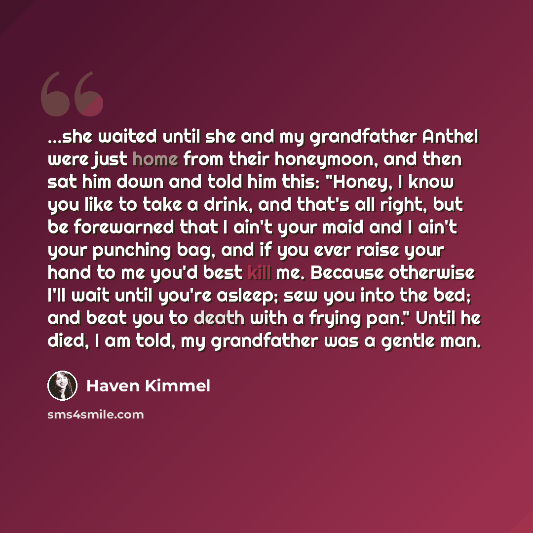 “...she waited until she and my grandfather Anthel were just home from their honeymoon, and then sat him down and told him this: "Honey, I know you like to take a drink, and that's all right, but be forewarned that I ain't your maid and I ain't your punching bag, and if you ever raise your hand to…” quote by Haven Kimmel