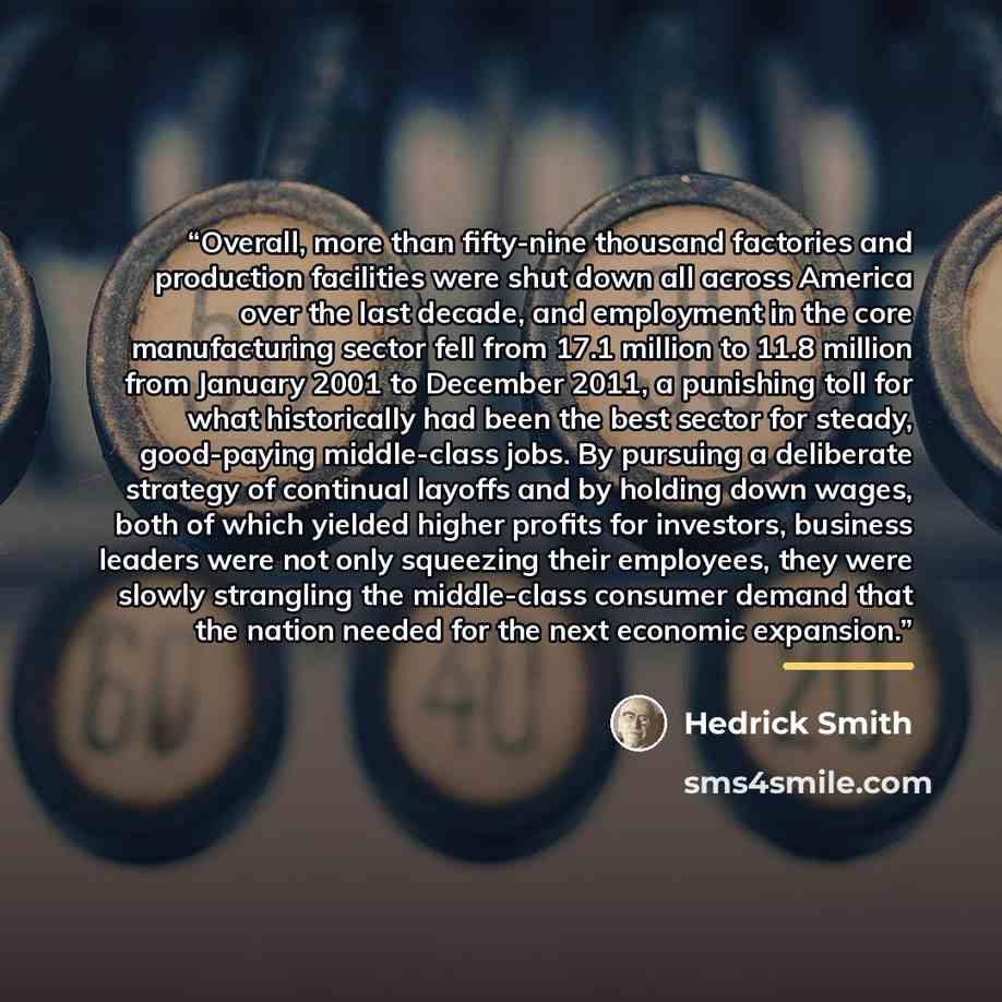 “Overall, more than fifty-nine thousand factories and production facilities were shut down all across America over the last decade, and employment in the core manufacturing sector fell from 17.1 million to 11.8 million from January 2001 to December 2011, a punishing toll for what historically had…” quote by Hedrick Smith