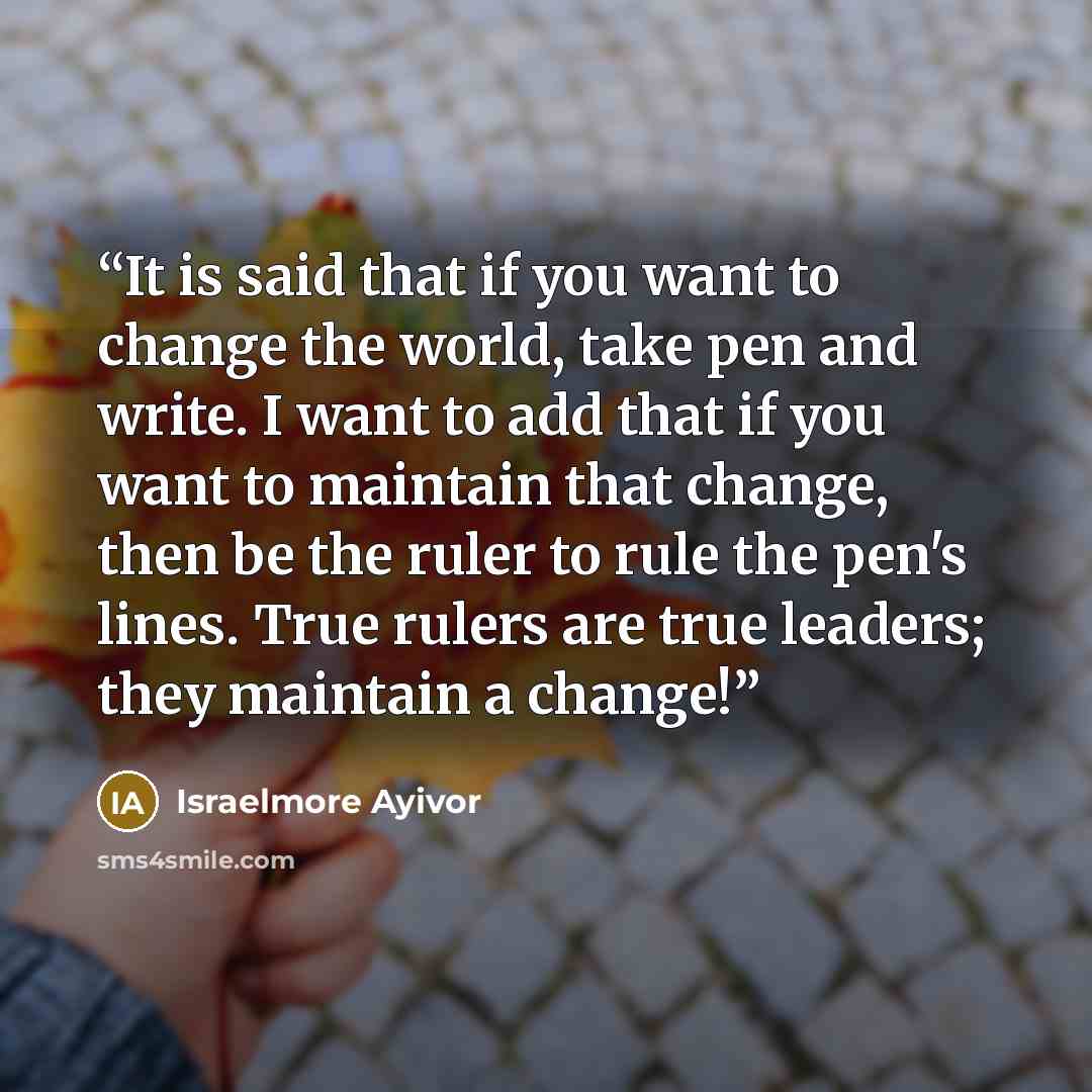 “It is said that if you want to change the world, take pen and write. I want to add that if you want to maintain that change, then be the ruler to rule the pen's lines. True rulers are true leaders; they maintain a change!” quote by Israelmore Ayivor