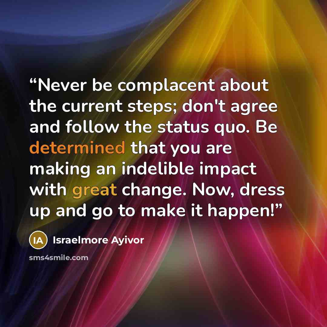 “Never be complacent about the current steps; don't agree and follow the status quo. Be determined that you are making an indelible impact with great change. Now, dress up and go to make it happen!” quote by Israelmore Ayivor