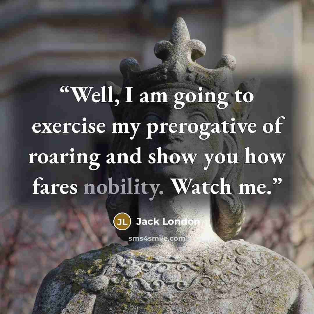 “Well, I am going to exercise my prerogative of roaring and show you how fares nobility. Watch me.” quote by Jack London