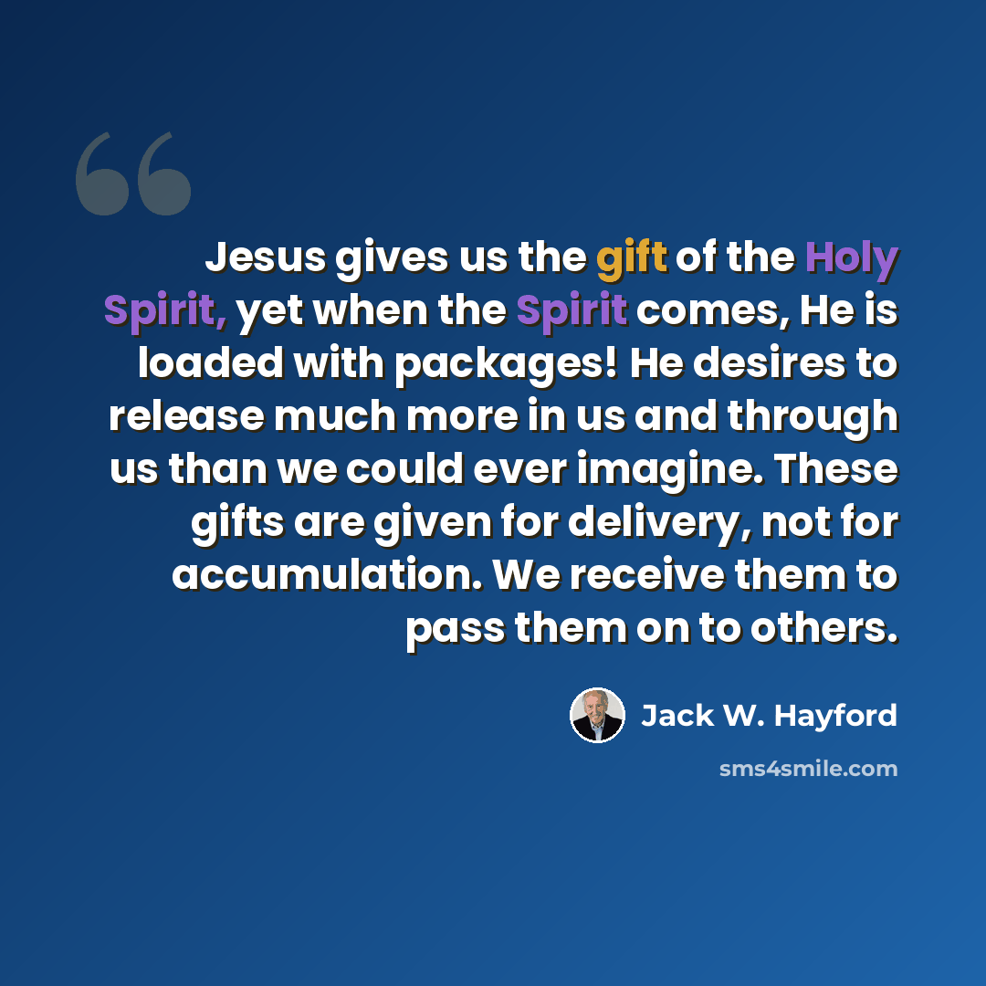 “Jesus gives us the gift of the Holy Spirit, yet when the Spirit comes, He is loaded with packages! He desires to release much more in us and through us than we could ever imagine. These gifts are given for delivery, not for accumulation. We receive them to pass them on to others.” quote by Jack W. Hayford