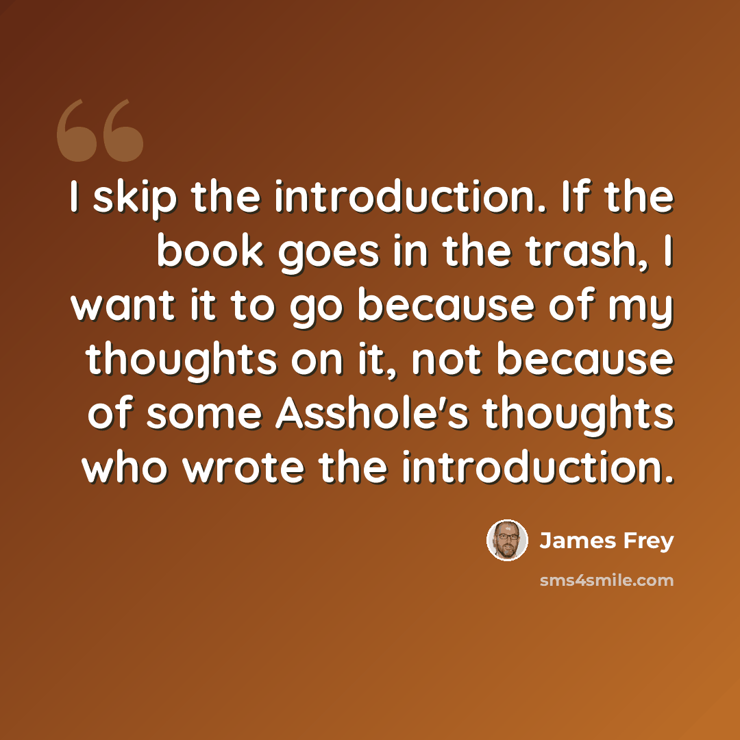 “I skip the introduction. If the book goes in the trash, I want it to go because of my thoughts on it, not because of some Asshole's thoughts who wrote the introduction.” quote by James Frey