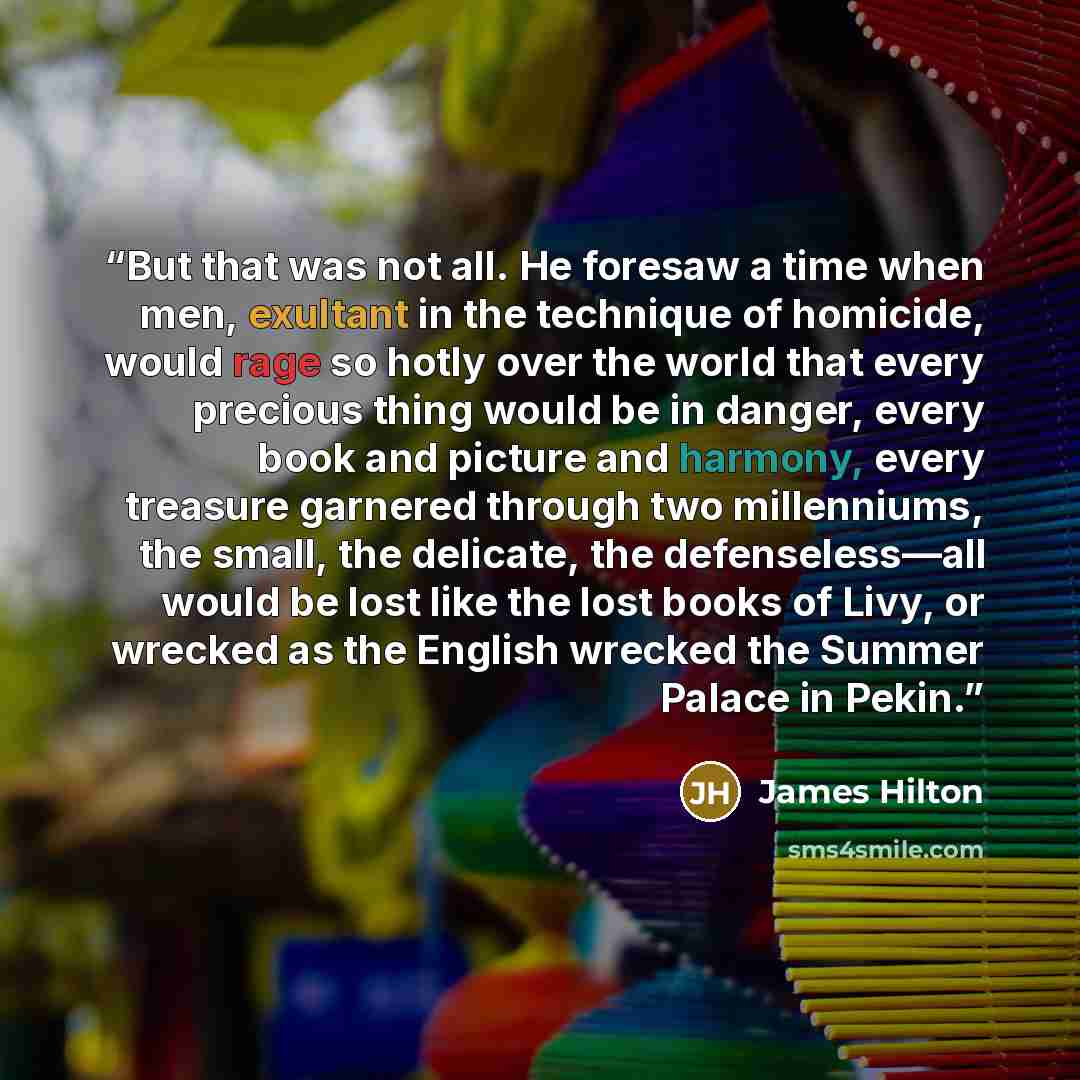 “But that was not all. He foresaw a time when men, exultant in the technique of homicide, would rage so hotly over the world that every precious thing would be in danger, every book and picture and harmony, every treasure garnered through two millenniums, the small, the delicate, the…” quote by James Hilton