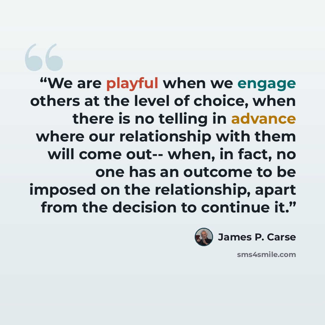 “We are playful when we engage others at the level of choice, when there is no telling in advance where our relationship with them will come out-- when, in fact, no one has an outcome to be imposed on the relationship, apart from the decision to continue it.” quote by James P. Carse