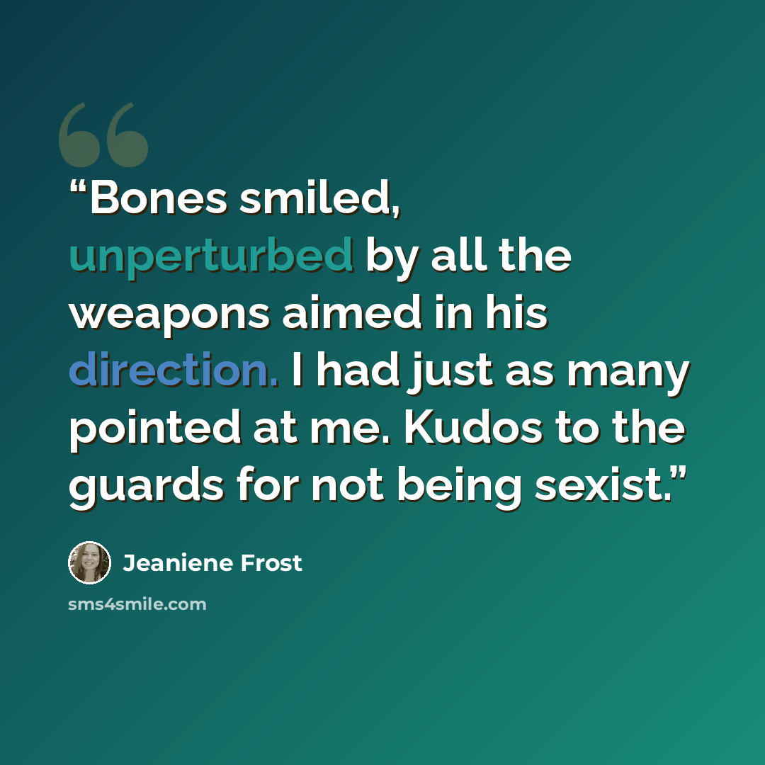 “Bones smiled, unperturbed by all the weapons aimed in his direction. I had just as many pointed at me. Kudos to the guards for not being sexist.” quote by Jeaniene Frost