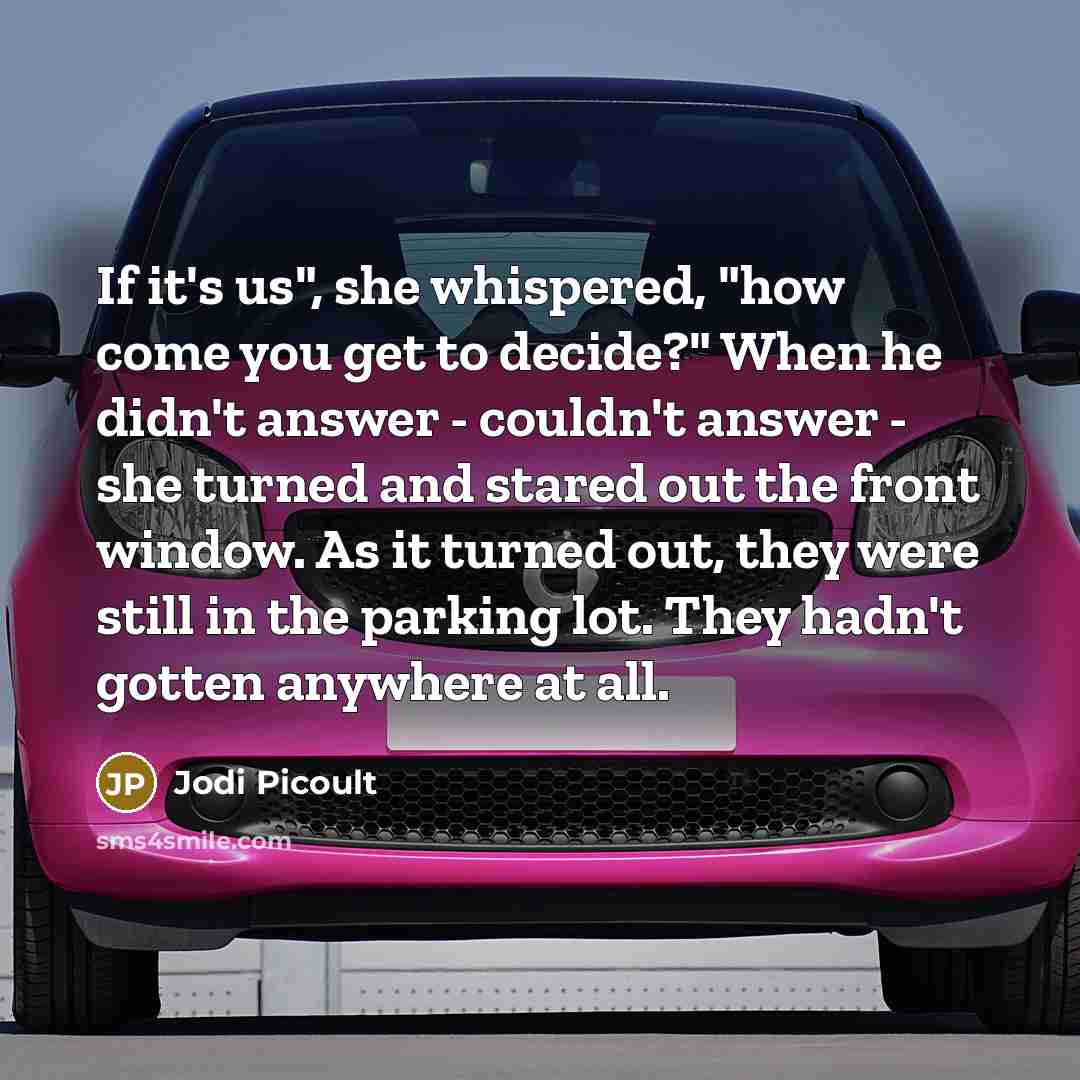 “If it's us", she whispered, "how come you get to decide?" When he didn't answer - couldn't answer - she turned and stared out the front window. As it turned out, they were still in the parking lot. They hadn't gotten anywhere at all.” quote by Jodi Picoult