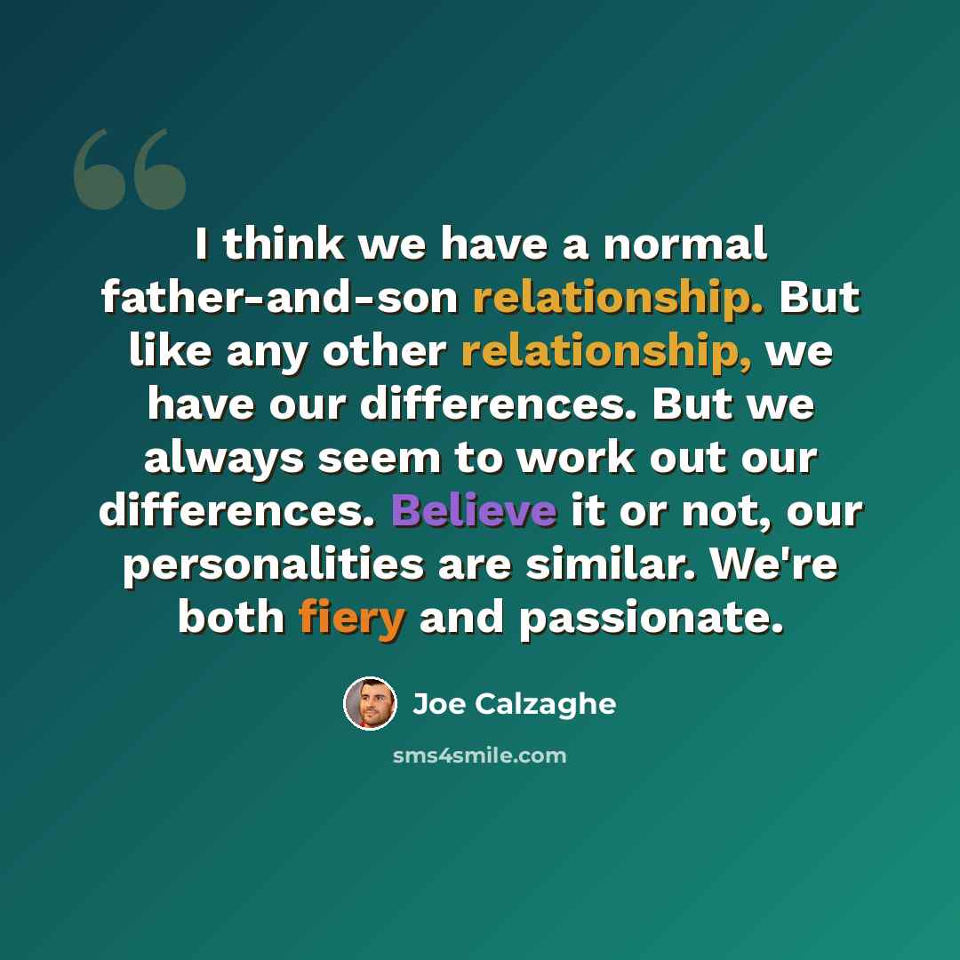 “I think we have a normal father-and-son relationship. But like any other relationship, we have our differences. But we always seem to work out our differences. Believe it or not, our personalities are similar. We're both fiery and passionate.” quote by Joe Calzaghe
