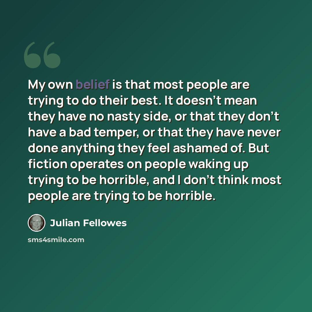 “My own belief is that most people are trying to do their best. It doesn't mean they have no nasty side, or that they don't have a bad temper, or that they have never done anything they feel ashamed of. But fiction operates on people waking up trying to be horrible, and I don't think most people…” quote by Julian Fellowes