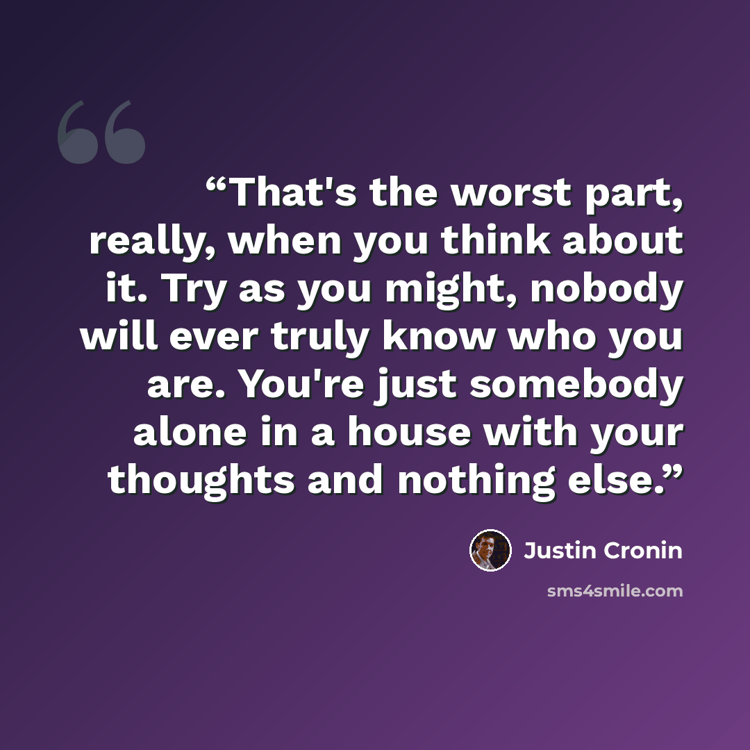 “That's the worst part, really, when you think about it. Try as you might, nobody will ever truly know who you are. You're just somebody alone in a house with your thoughts and nothing else.” quote by Justin Cronin