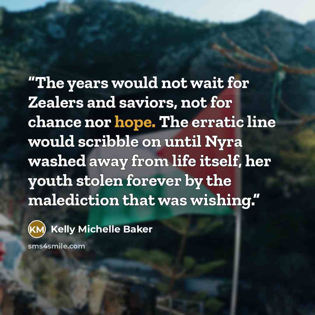 “The years would not wait for Zealers and saviors, not for chance nor hope. The erratic line would scribble on until Nyra washed away from life itself, her youth stolen forever by the malediction that was wishing.” quote by Kelly Michelle Baker