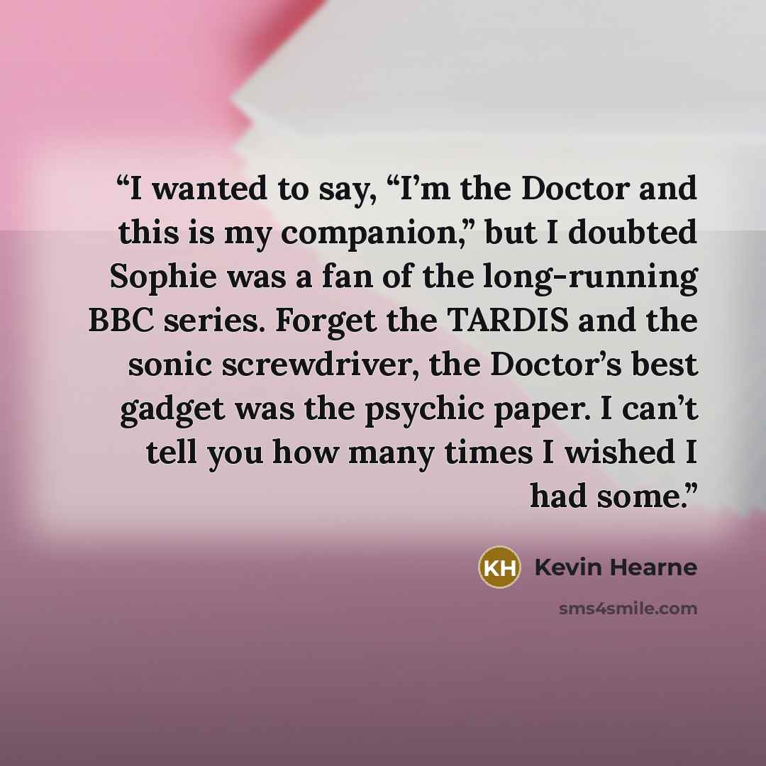 “I wanted to say, “I’m the Doctor and this is my companion,” but I doubted Sophie was a fan of the long-running BBC series. Forget the TARDIS and the sonic screwdriver, the Doctor’s best gadget was the psychic paper. I can’t tell you how many times I wished I had some.” quote by Kevin Hearne