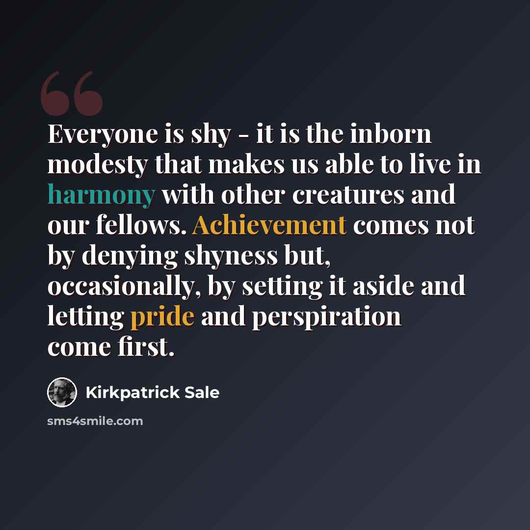 “Everyone is shy - it is the inborn modesty that makes us able to live in harmony with other creatures and our fellows. Achievement comes not by denying shyness but, occasionally, by setting it aside and letting pride and perspiration come first.” quote by Kirkpatrick Sale