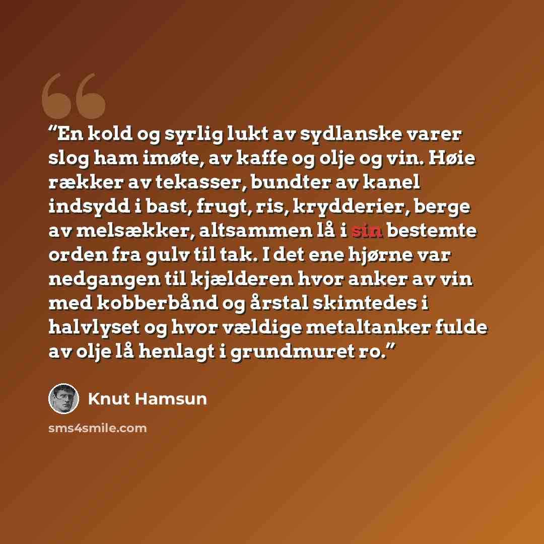 “En kold og syrlig lukt av sydlanske varer slog ham imøte, av kaffe og olje og vin. Høie rækker av tekasser, bundter av kanel indsydd i bast, frugt, ris, krydderier, berge av melsækker, altsammen lå i sin bestemte orden fra gulv til tak. I det ene hjørne var nedgangen til kjælderen hvor anker av…” quote by Knut Hamsun
