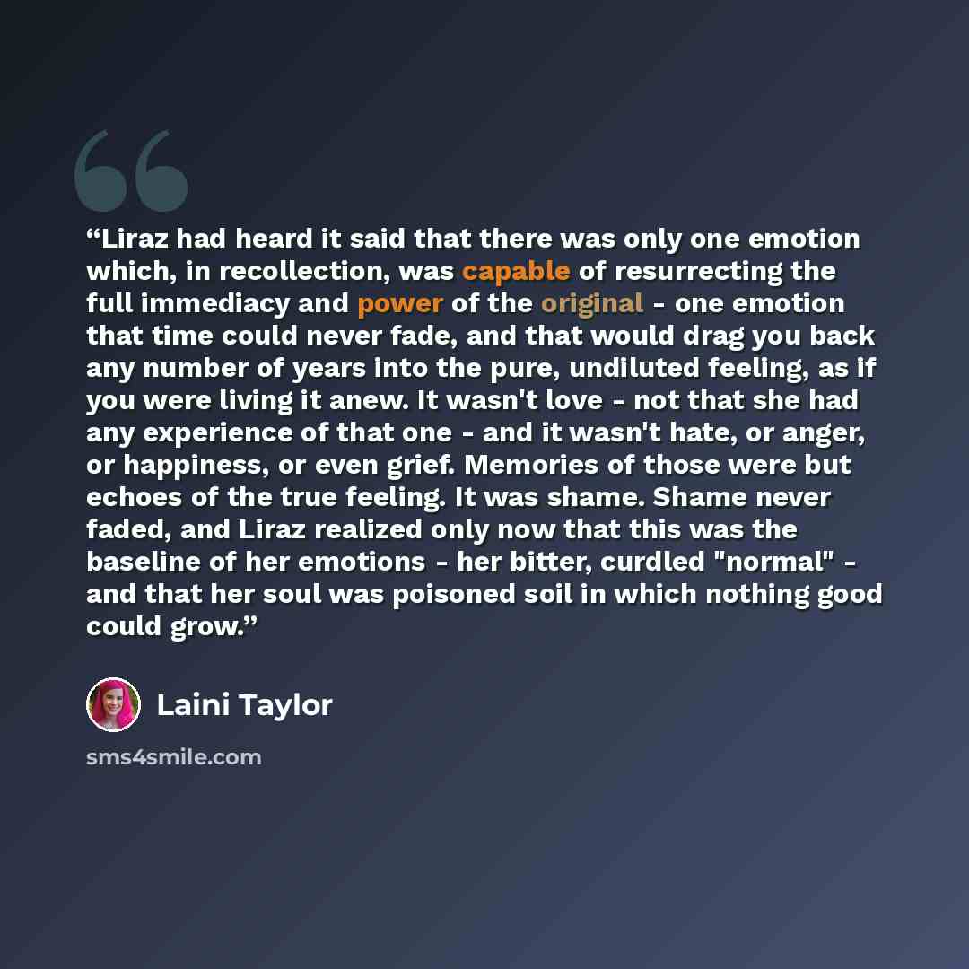 “Liraz had heard it said that there was only one emotion which, in recollection, was capable of resurrecting the full immediacy and power of the original - one emotion that time could never fade, and that would drag you back any number of years into the pure, undiluted feeling, as if you were…” quote by Laini Taylor