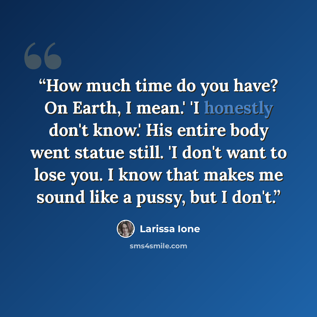 “How much time do you have? On Earth, I mean.' 'I honestly don't know.' His entire body went statue still. 'I don't want to lose you. I know that makes me sound like a pussy, but I don't.” quote by Larissa Ione