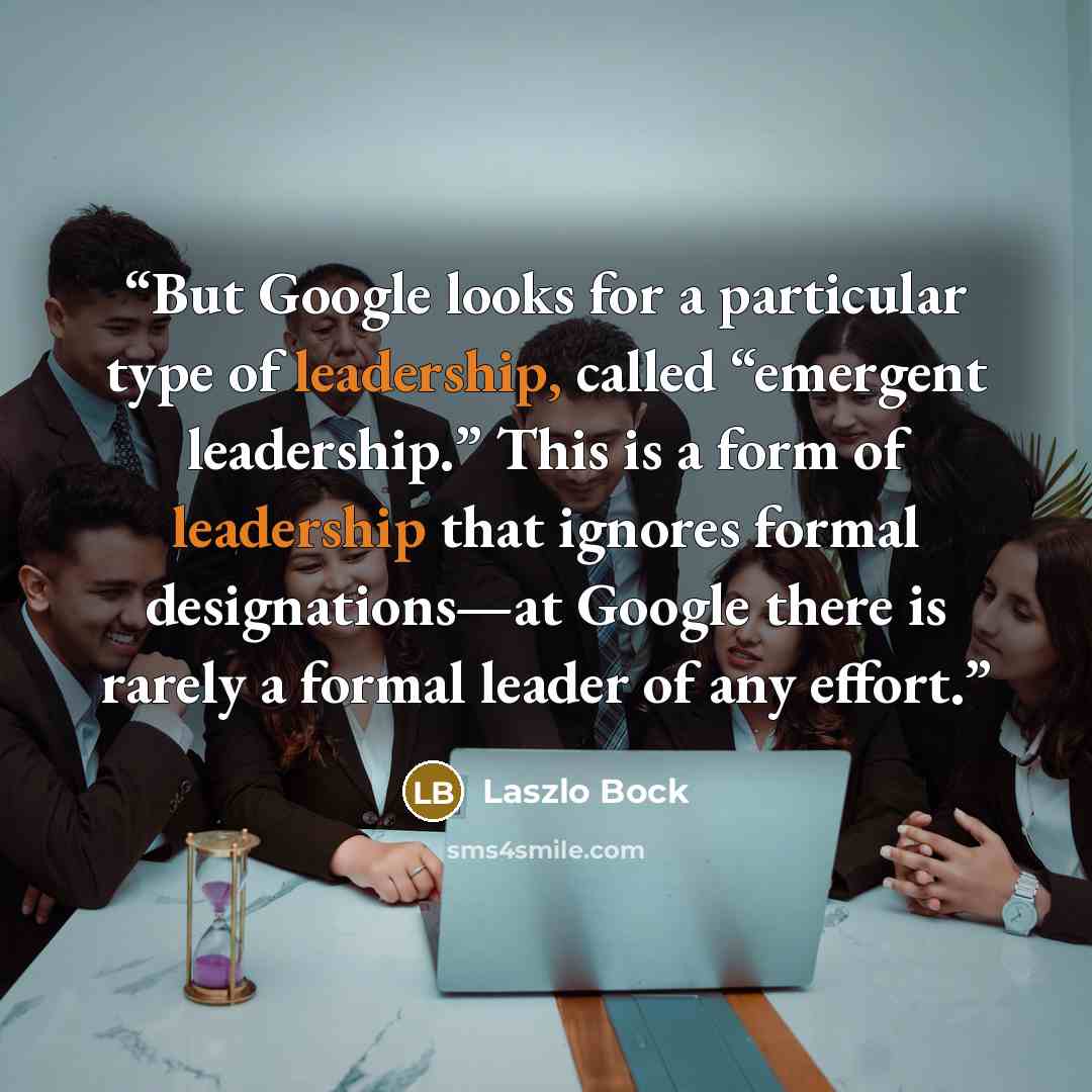 “But Google looks for a particular type of leadership, called “emergent leadership.” This is a form of leadership that ignores formal designations—at Google there is rarely a formal leader of any effort.” quote by Laszlo Bock