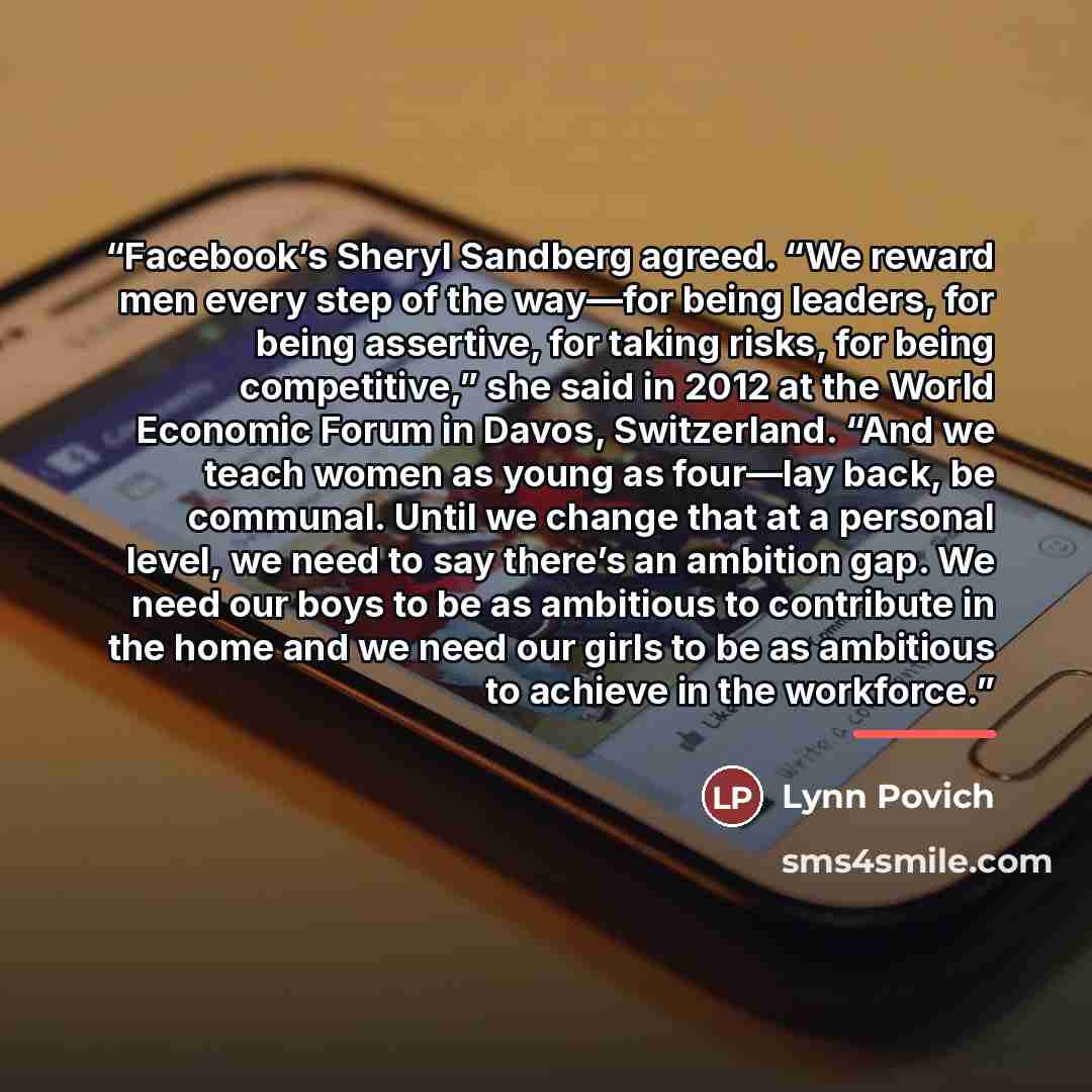 “Facebook’s Sheryl Sandberg agreed. “We reward men every step of the way—for being leaders, for being assertive, for taking risks, for being competitive,” she said in 2012 at the World Economic Forum in Davos, Switzerland. “And we teach women as young as four—lay back, be communal. Until we change…” quote by Lynn Povich