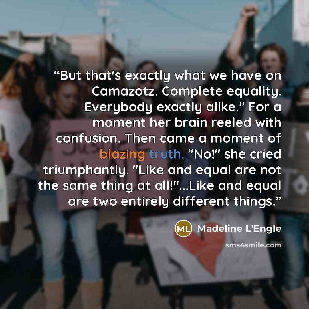 “But that's exactly what we have on Camazotz. Complete equality. Everybody exactly alike." For a moment her brain reeled with confusion. Then came a moment of blazing truth. "No!" she cried triumphantly. "Like and equal are not the same thing at all!"...Like and equal are two entirely different…” quote by Madeline L'Engle