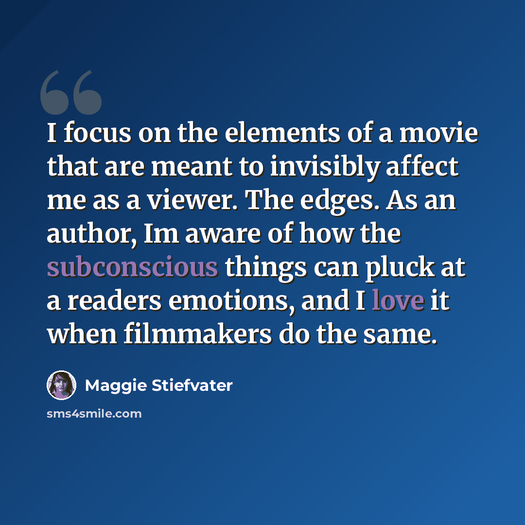 “I focus on the elements of a movie that are meant to invisibly affect me as a viewer. The edges. As an author, Im aware of how the subconscious things can pluck at a readers emotions, and I love it when filmmakers do the same.” quote by Maggie Stiefvater