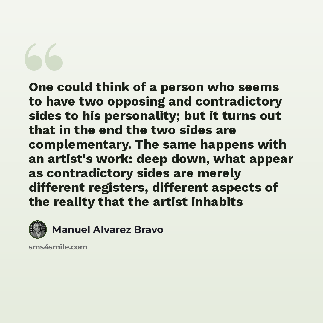 “One could think of a person who seems to have two opposing and contradictory sides to his personality; but it turns out that in the end the two sides are complementary. The same happens with an artist's work: deep down, what appear as contradictory sides are merely different registers, different…” quote by Manuel Alvarez Bravo