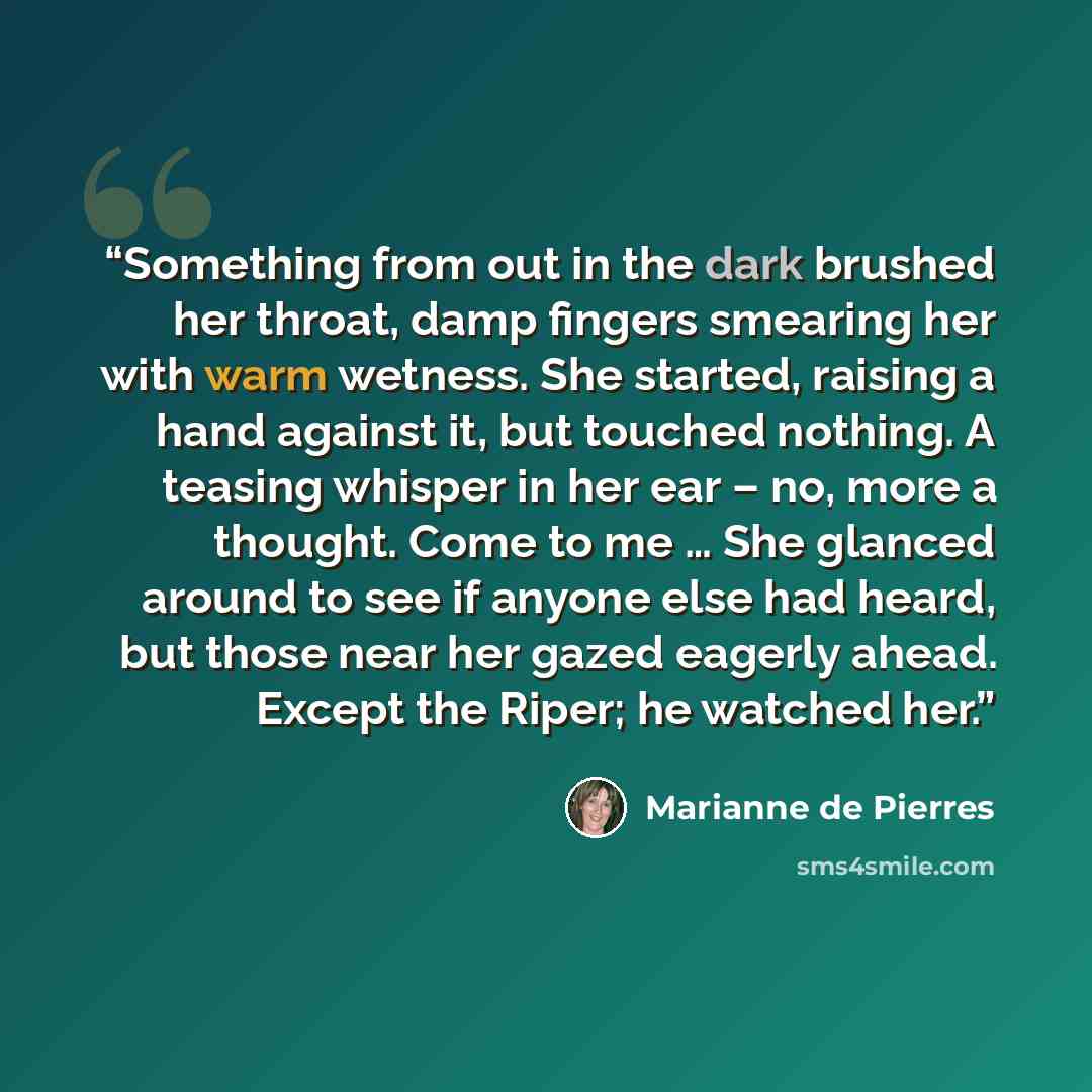 “Something from out in the dark brushed her throat, damp fingers smearing her with warm wetness. She started, raising a hand against it, but touched nothing. A teasing whisper in her ear – no, more a thought. Come to me … She glanced around to see if anyone else had heard, but those near her gazed…” quote by Marianne de Pierres