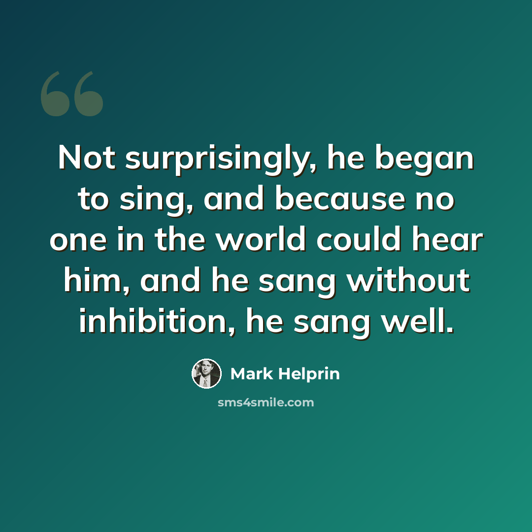 “Not surprisingly, he began to sing, and because no one in the world could hear him, and he sang without inhibition, he sang well.” quote by Mark Helprin