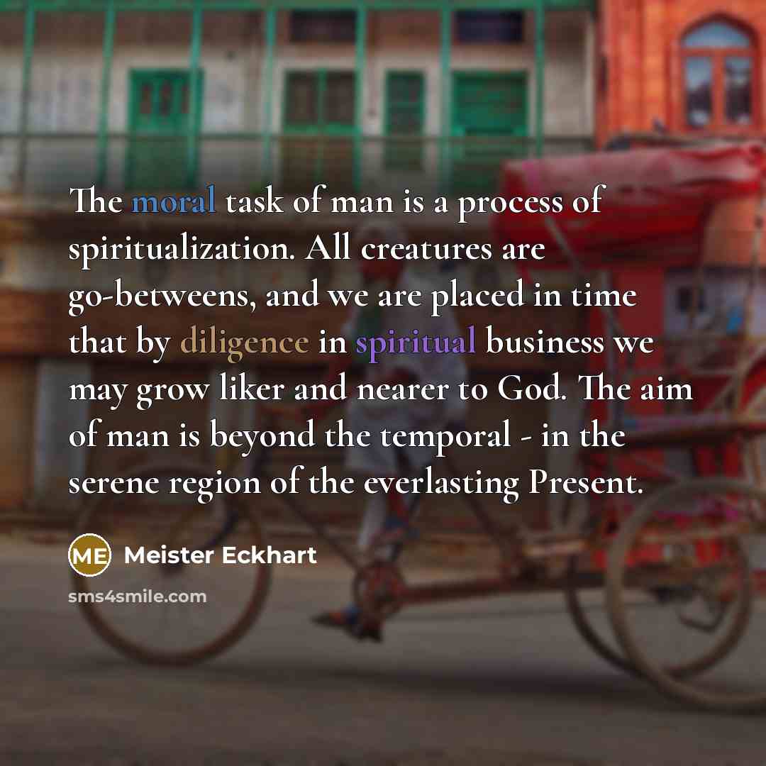 “The moral task of man is a process of spiritualization. All creatures are go-betweens, and we are placed in time that by diligence in spiritual business we may grow liker and nearer to God. The aim of man is beyond the temporal - in the serene region of the everlasting Present.” quote by Meister Eckhart