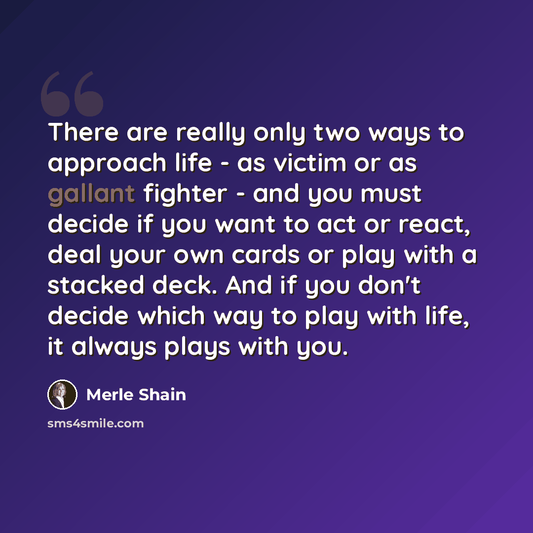 “There are really only two ways to approach life - as victim or as gallant fighter - and you must decide if you want to act or react, deal your own cards or play with a stacked deck. And if you don't decide which way to play with life, it always plays with you.” quote by Merle Shain