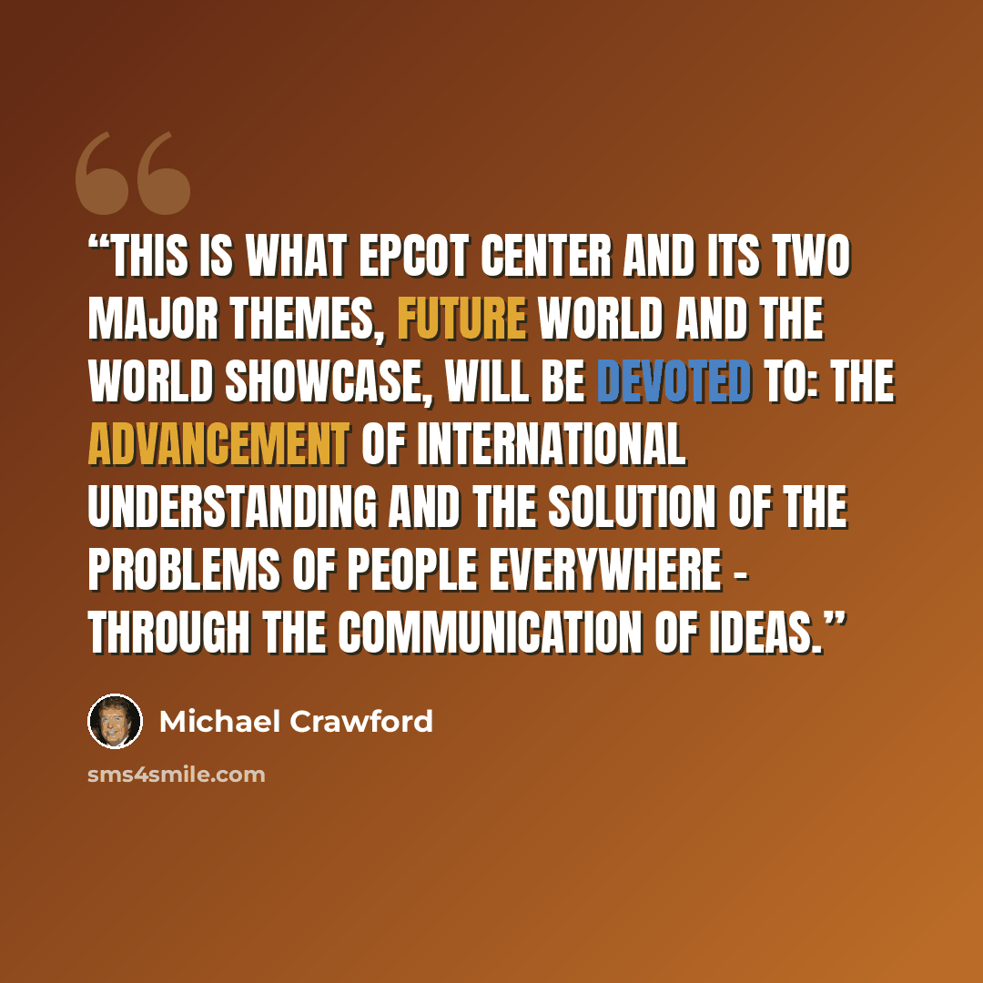 “This is what EPCOT Center and its two major themes, Future World and the World Showcase, will be devoted to: the advancement of international understanding and the solution of the problems of people everywhere – through the communication of ideas.” quote by Michael Crawford