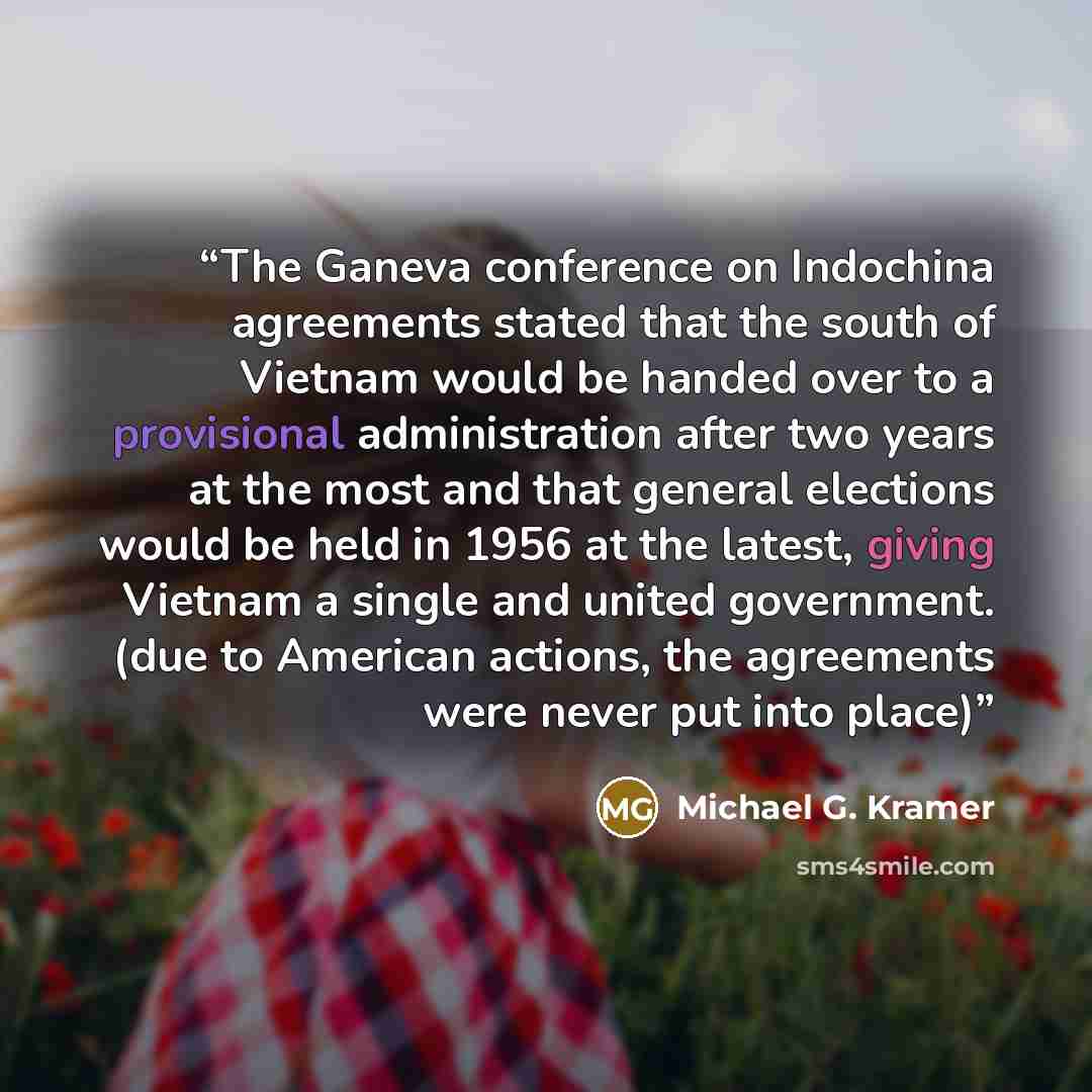 “The Ganeva conference on Indochina agreements stated that the south of Vietnam would be handed over to a provisional administration after two years at the most and that general elections would be held in 1956 at the latest, giving Vietnam a single and united government. (due to American actions…” quote by Michael G. Kramer