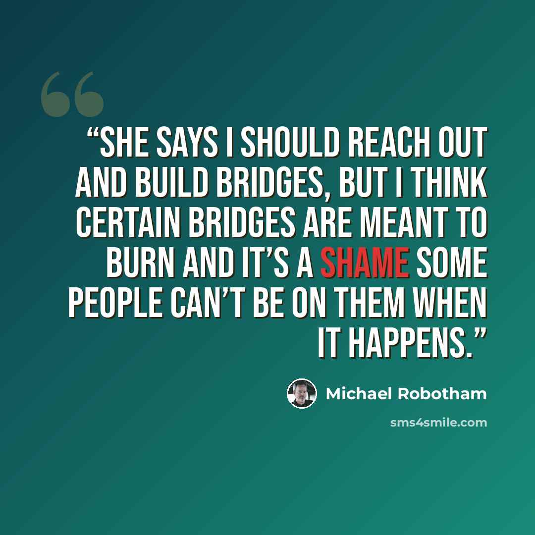 “She says I should reach out and build bridges, but I think certain bridges are meant to burn and it’s a shame some people can’t be on them when it happens.” quote by Michael Robotham