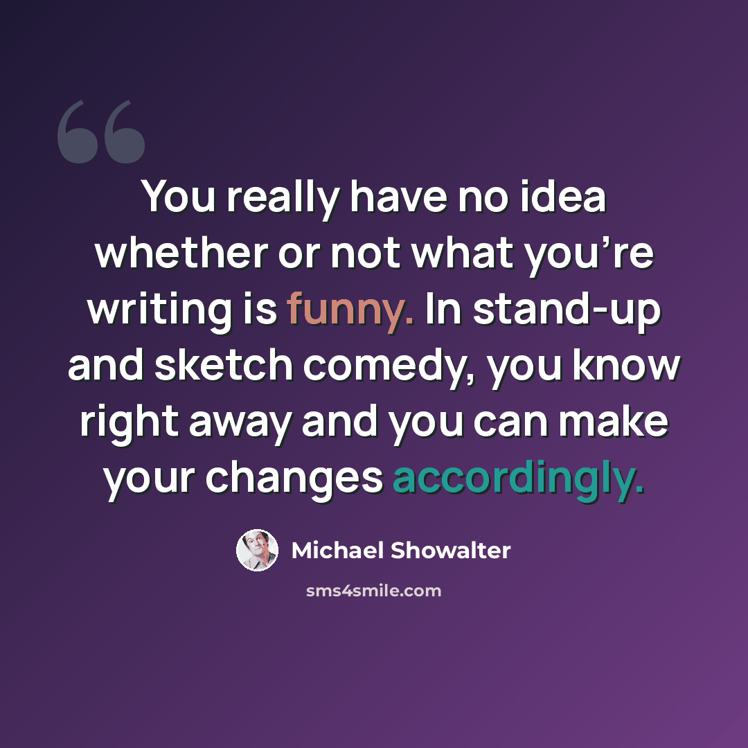 “You really have no idea whether or not what you're writing is funny. In stand-up and sketch comedy, you know right away and you can make your changes accordingly.” quote by Michael Showalter