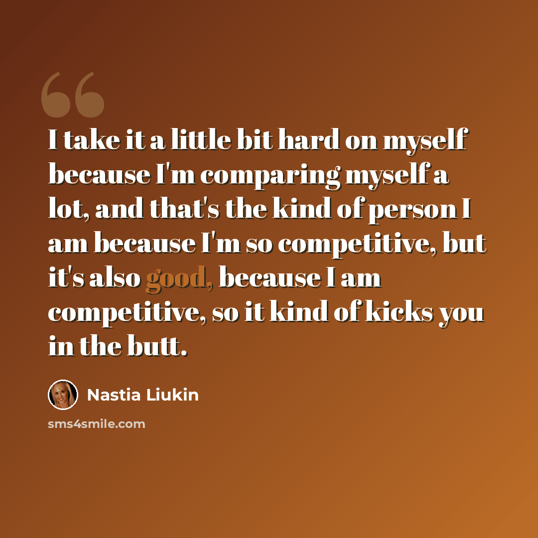 “I take it a little bit hard on myself because I'm comparing myself a lot, and that's the kind of person I am because I'm so competitive, but it's also good, because I am competitive, so it kind of kicks you in the butt.” quote by Nastia Liukin