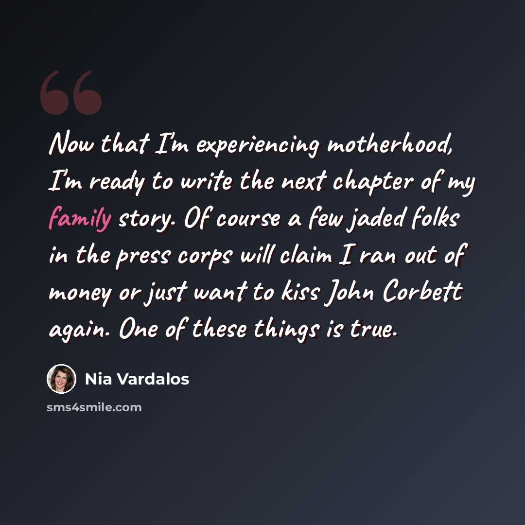 “Now that I'm experiencing motherhood, I'm ready to write the next chapter of my family story. Of course a few jaded folks in the press corps will claim I ran out of money or just want to kiss John Corbett again. One of these things is true.” quote by Nia Vardalos