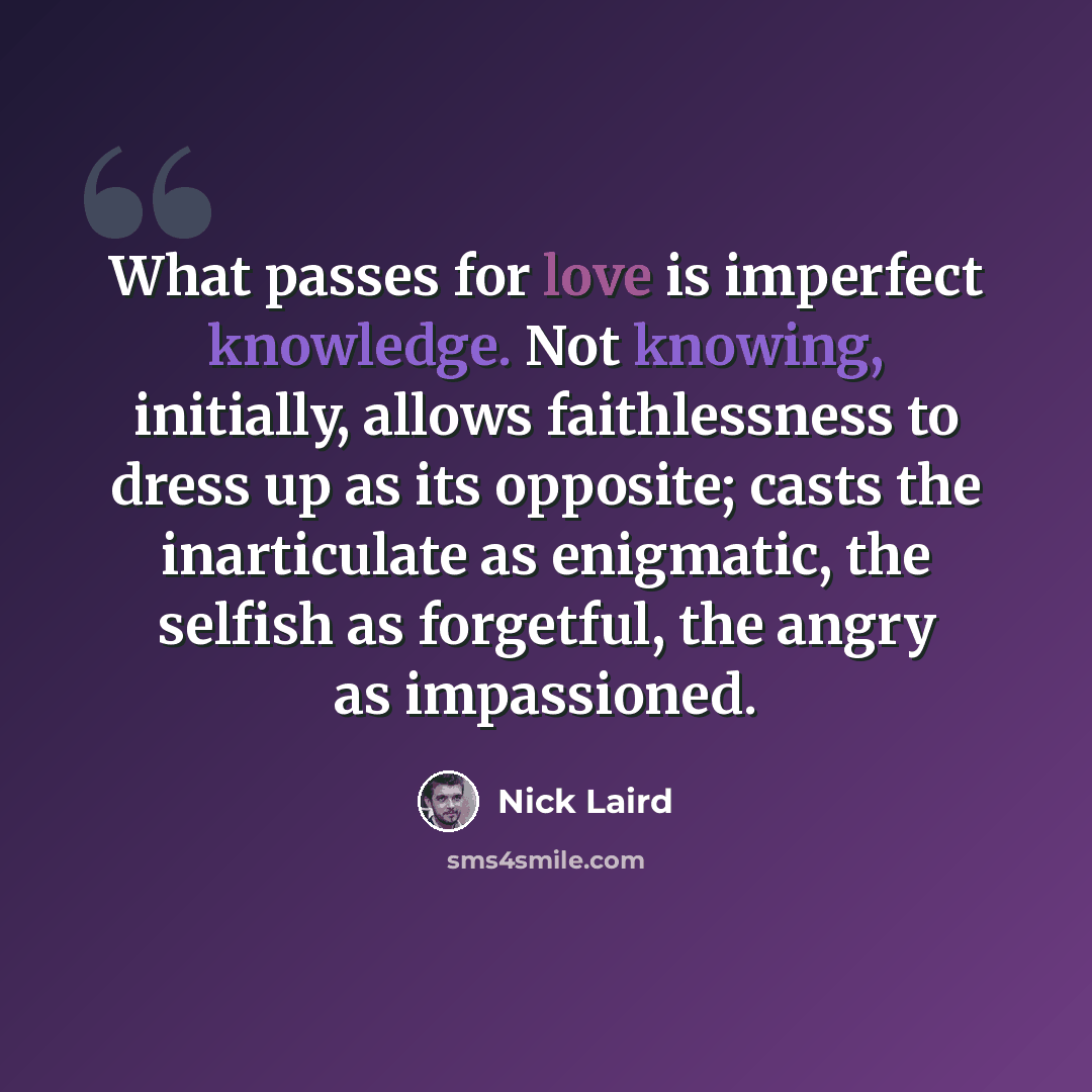 “What passes for love is imperfect knowledge. Not knowing, initially, allows faithlessness to dress up as its opposite; casts the inarticulate as enigmatic, the selfish as forgetful, the angry as impassioned.” quote by Nick Laird