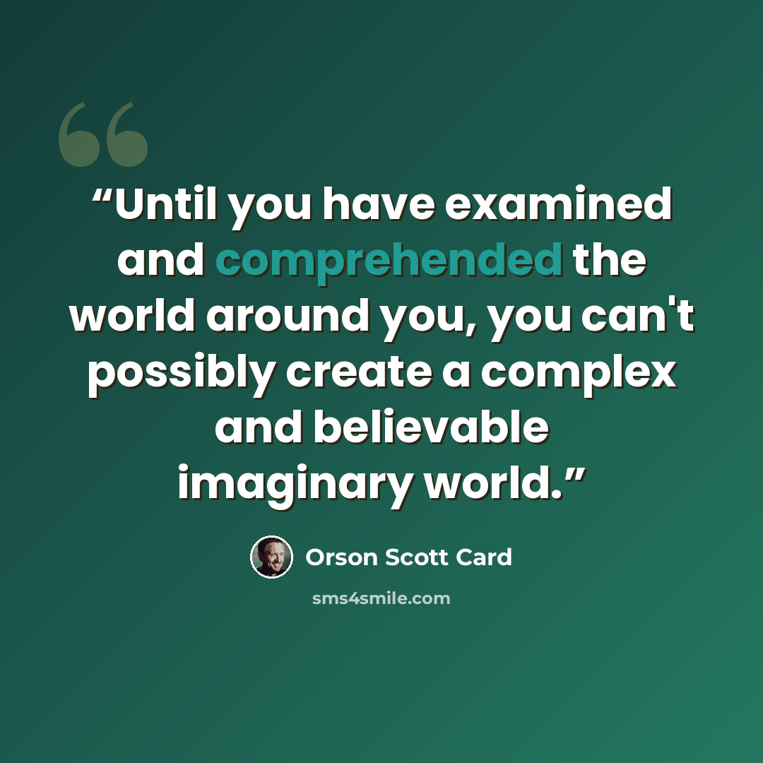 “Until you have examined and comprehended the world around you, you can't possibly create a complex and believable imaginary world.” quote by Orson Scott Card