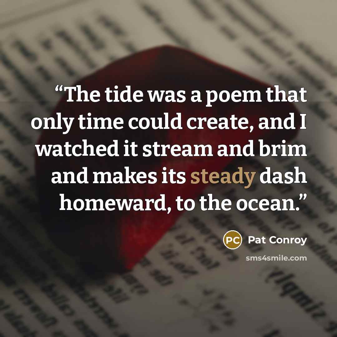 “The tide was a poem that only time could create, and I watched it stream and brim and makes its steady dash homeward, to the ocean.” quote by Pat Conroy