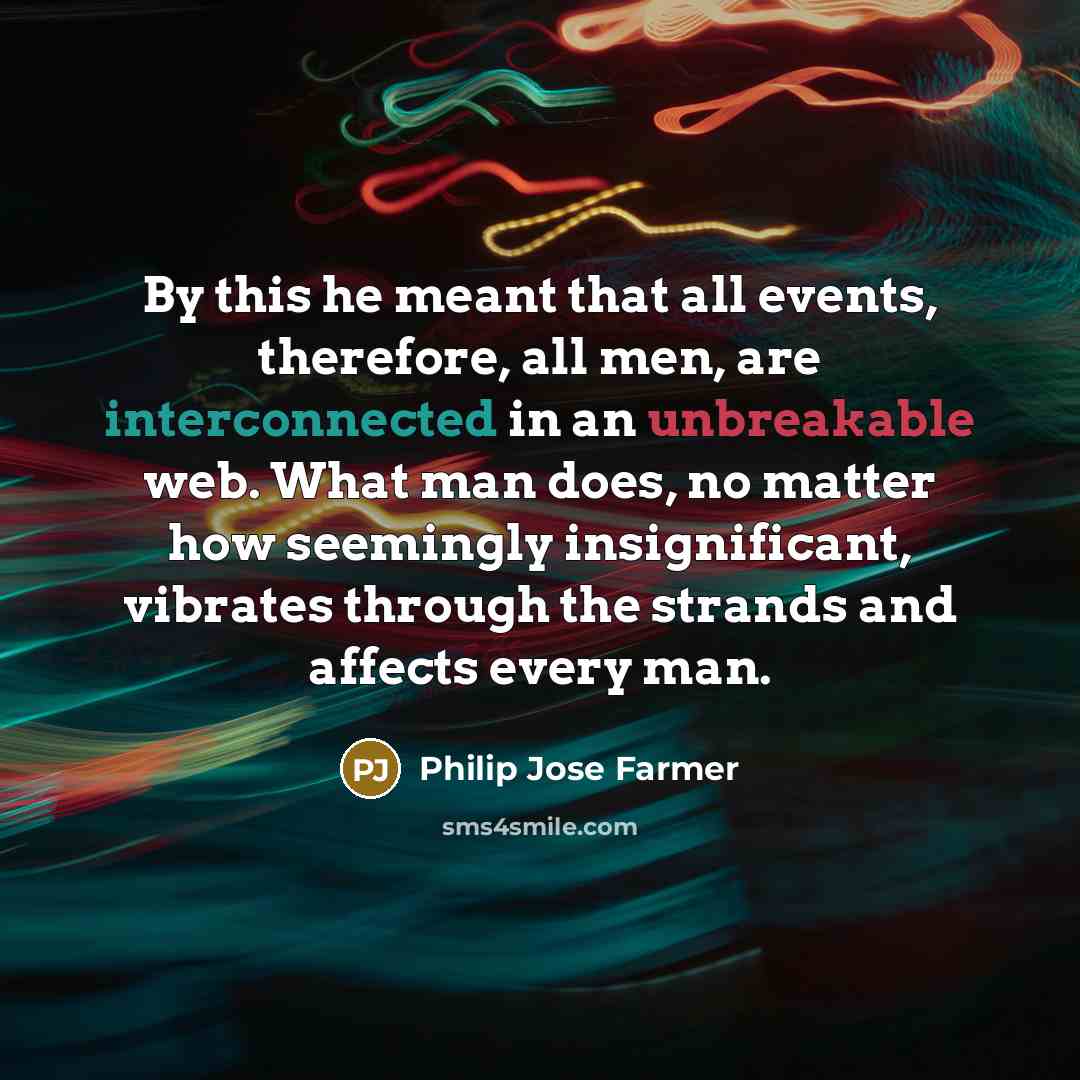 “By this he meant that all events, therefore, all men, are interconnected in an unbreakable web. What man does, no matter how seemingly insignificant, vibrates through the strands and affects every man.” quote by Philip Jose Farmer