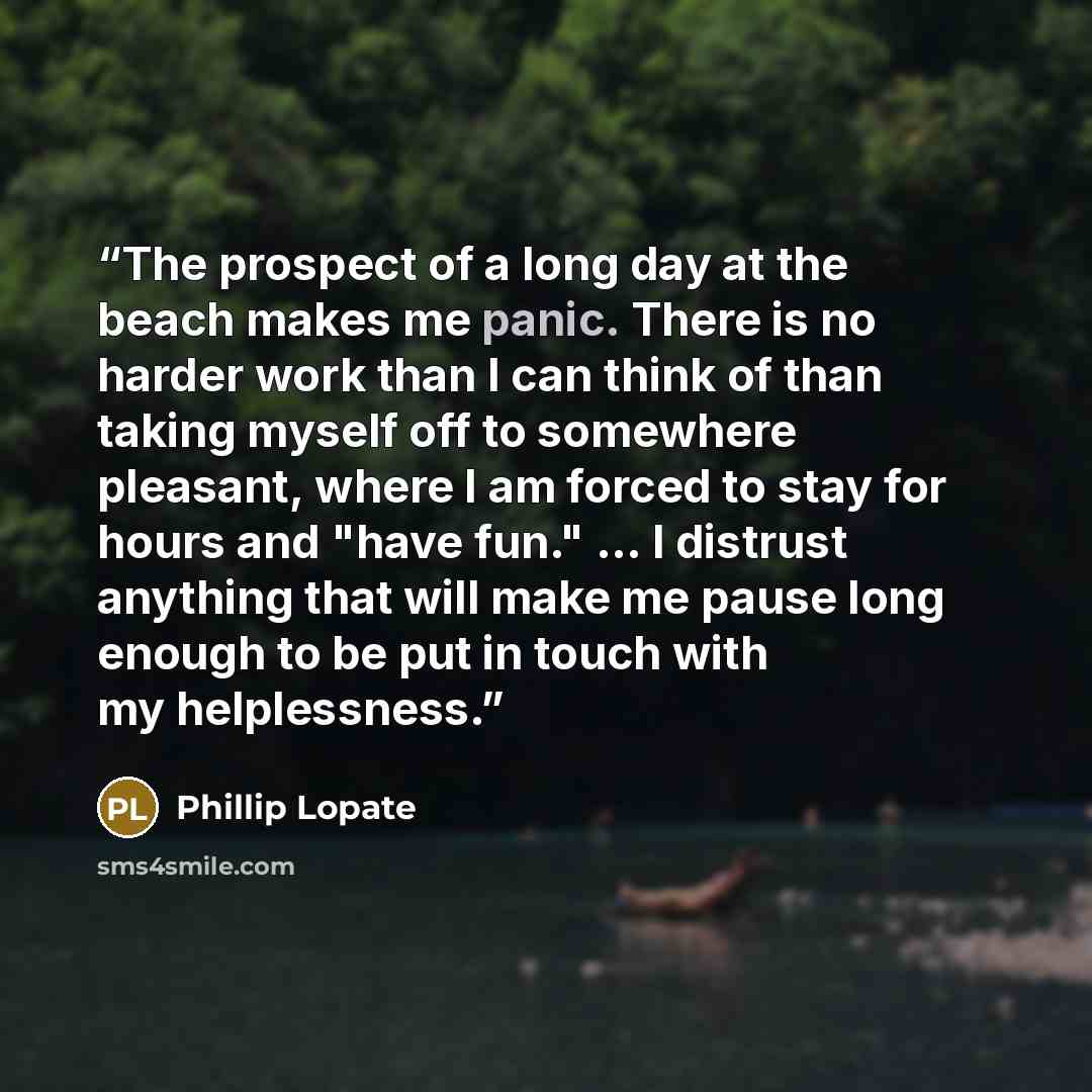 “The prospect of a long day at the beach makes me panic. There is no harder work than I can think of than taking myself off to somewhere pleasant, where I am forced to stay for hours and "have fun." ... I distrust anything that will make me pause long enough to be put in touch with my helplessness.” quote by Phillip Lopate
