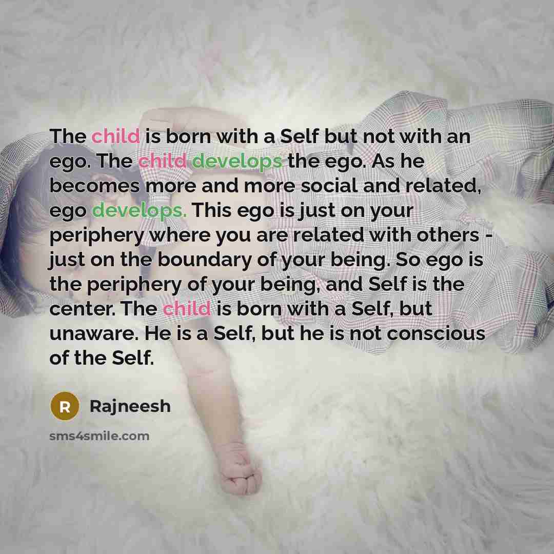 “The child is born with a Self but not with an ego. The child develops the ego. As he becomes more and more social and related, ego develops. This ego is just on your periphery where you are related with others - just on the boundary of your being. So ego is the periphery of your being, and Self is…” quote by Rajneesh