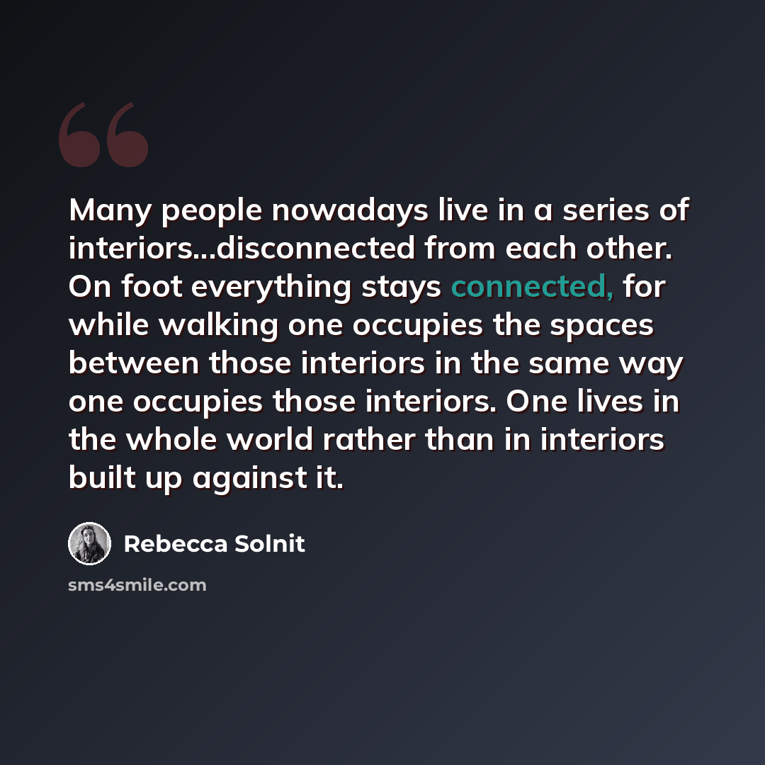 “Many people nowadays live in a series of interiors...disconnected from each other. On foot everything stays connected, for while walking one occupies the spaces between those interiors in the same way one occupies those interiors. One lives in the whole world rather than in interiors built up…” quote by Rebecca Solnit