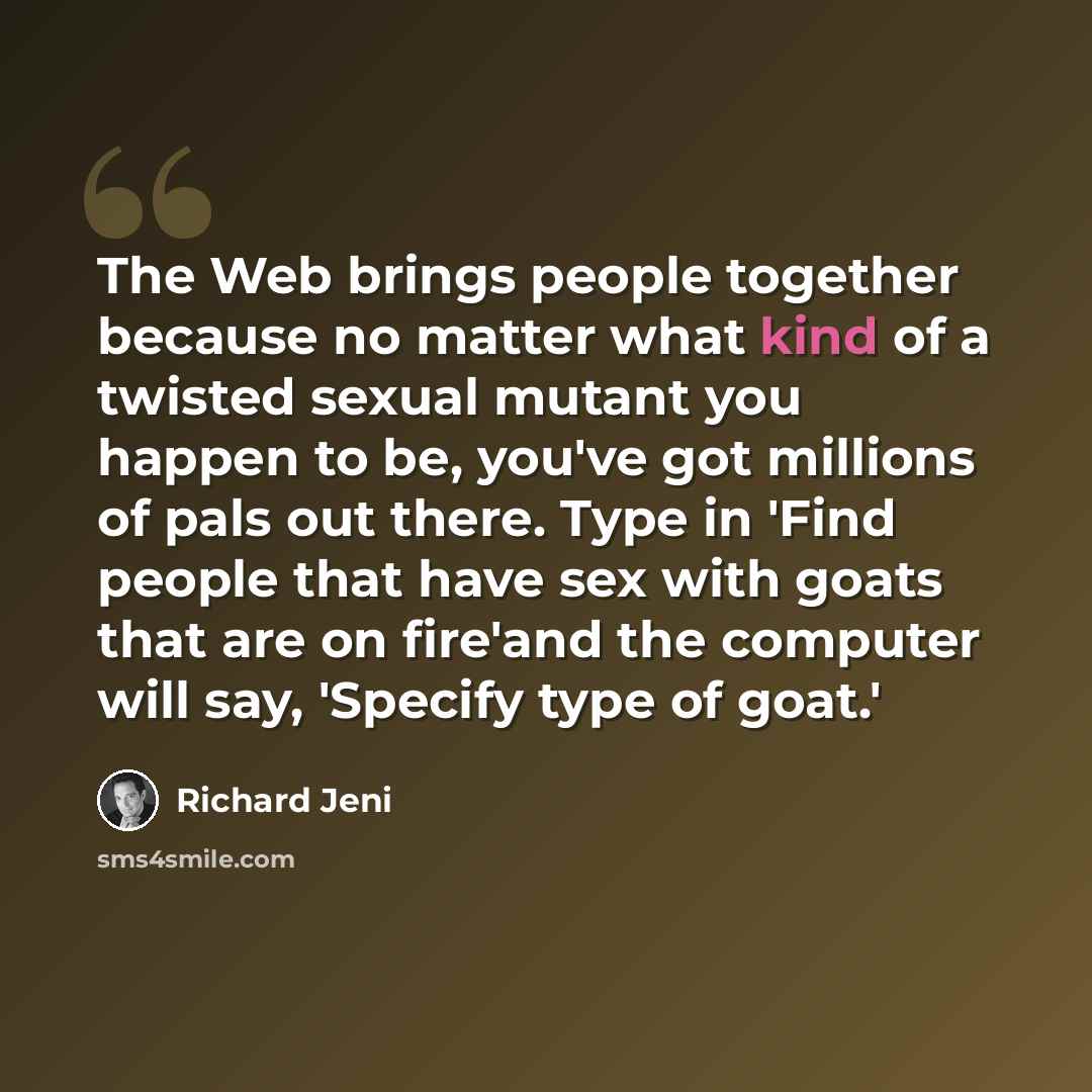 “The Web brings people together because no matter what kind of a twisted sexual mutant you happen to be, you've got millions of pals out there. Type in 'Find people that have sex with goats that are on fire'and the computer will say, 'Specify type of goat.'” quote by Richard Jeni