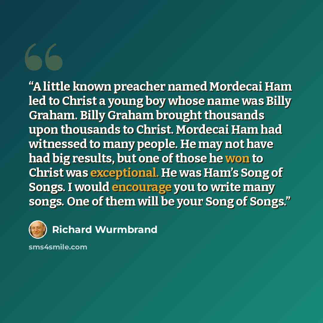 “A little known preacher named Mordecai Ham led to Christ a young boy whose name was Billy Graham. Billy Graham brought thousands upon thousands to Christ. Mordecai Ham had witnessed to many people. He may not have had big results, but one of those he won to Christ was exceptional. He was Ham’s…” quote by Richard Wurmbrand